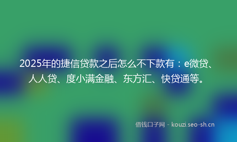 2025年的捷信贷款之后怎么不下款有：e微贷、人人贷、度小满金融、东方汇、快贷通等。