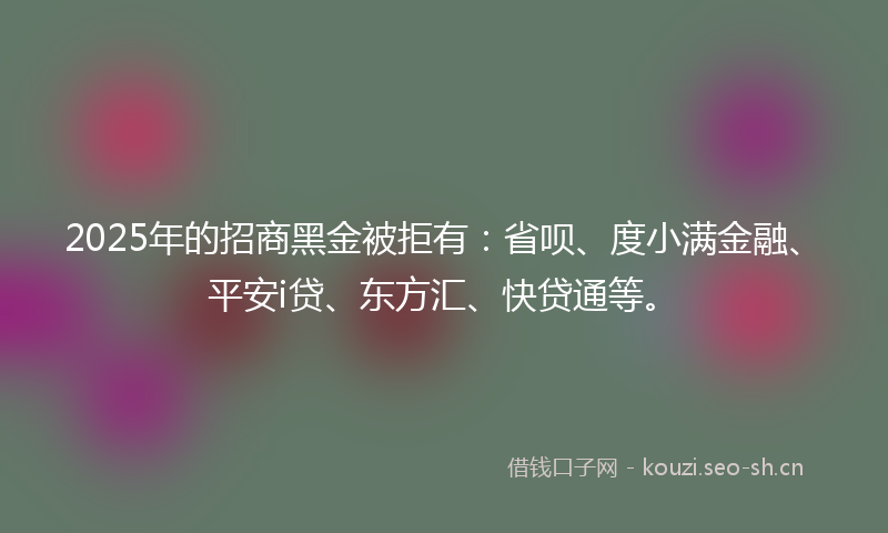 2025年的招商黑金被拒有：省呗、度小满金融、平安i贷、东方汇、快贷通等。