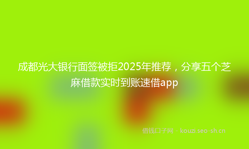 成都光大银行面签被拒2025年推荐，分享五个芝麻借款实时到账速借app