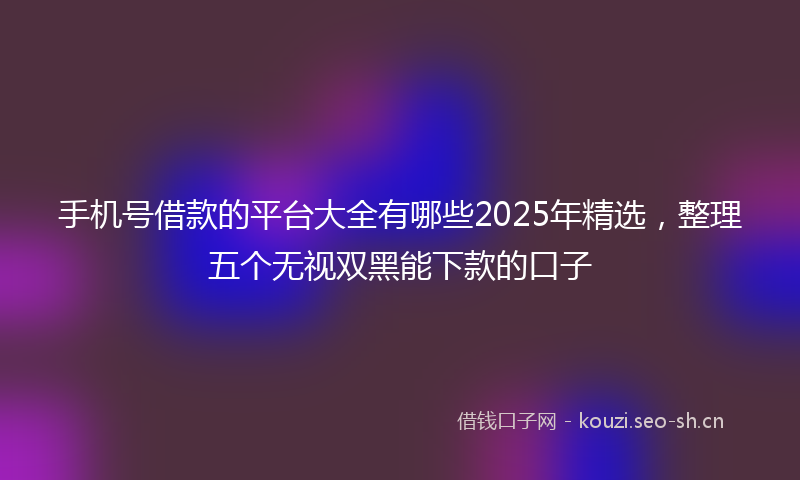 手机号借款的平台大全有哪些2025年精选，整理五个无视双黑能下款的口子