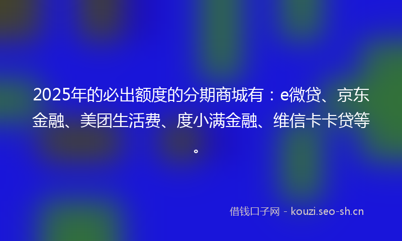 2025年的必出额度的分期商城有：e微贷、京东金融、美团生活费、度小满金融、维信卡卡贷等。