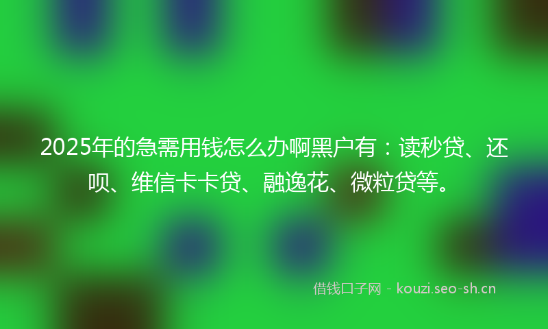 2025年的急需用钱怎么办啊黑户有：读秒贷、还呗、维信卡卡贷、融逸花、微粒贷等。