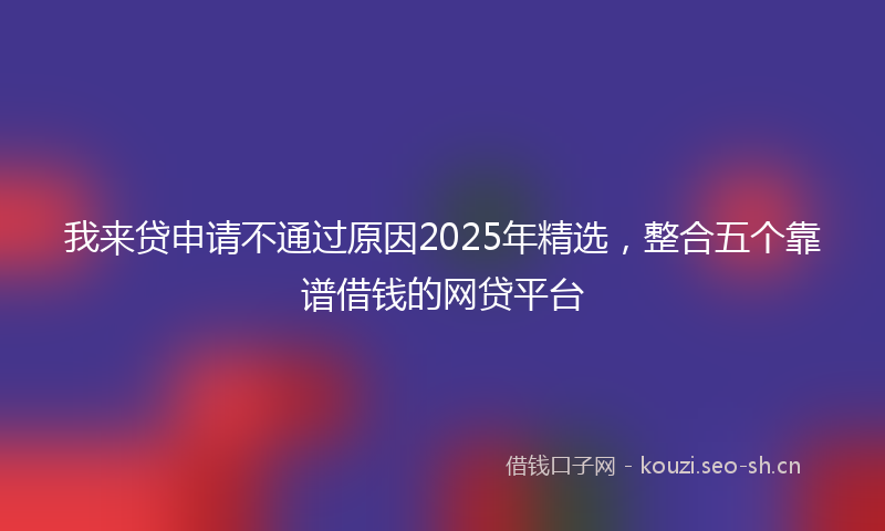 我来贷申请不通过原因2025年精选，整合五个靠谱借钱的网贷平台
