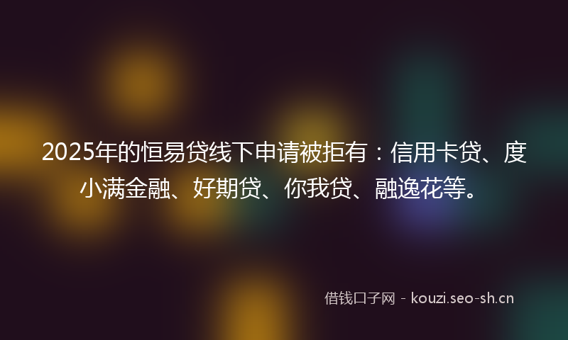 2025年的恒易贷线下申请被拒有：信用卡贷、度小满金融、好期贷、你我贷、融逸花等。