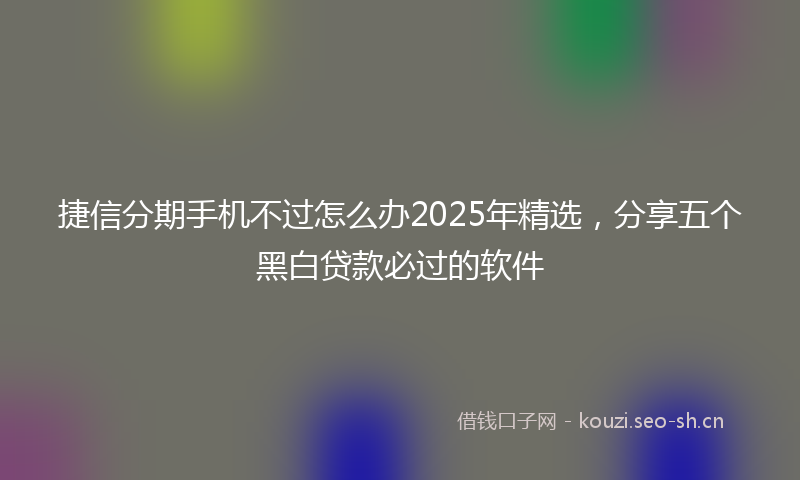 捷信分期手机不过怎么办2025年精选，分享五个黑白贷款必过的软件