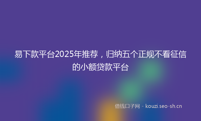 易下款平台2025年推荐，归纳五个正规不看征信的小额贷款平台