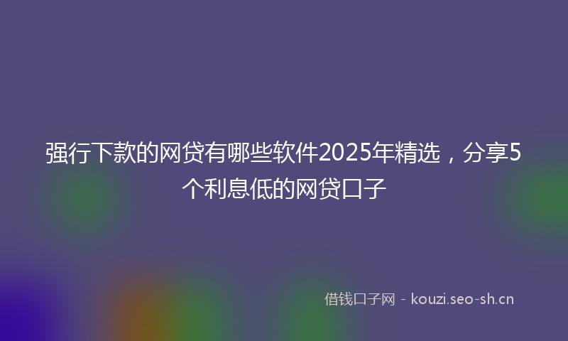 强行下款的网贷有哪些软件2025年精选，分享5个利息低的网贷口子