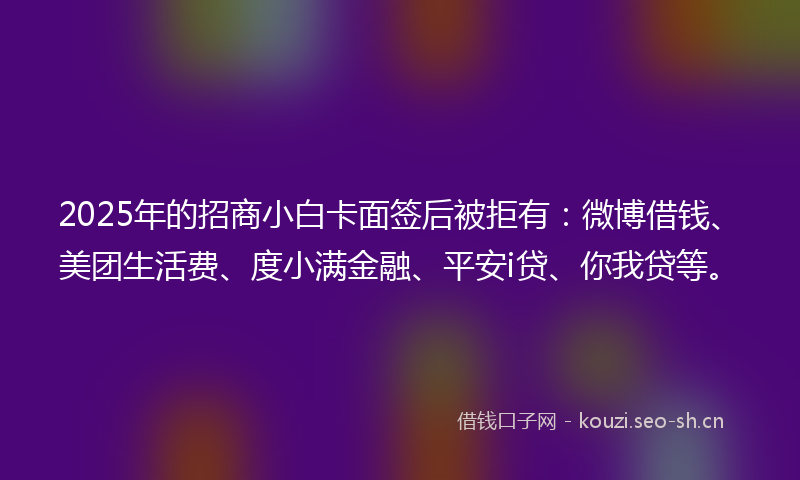 2025年的招商小白卡面签后被拒有：微博借钱、美团生活费、度小满金融、平安i贷、你我贷等。