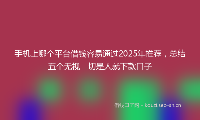 手机上哪个平台借钱容易通过2025年推荐，总结五个无视一切是人就下款口子
