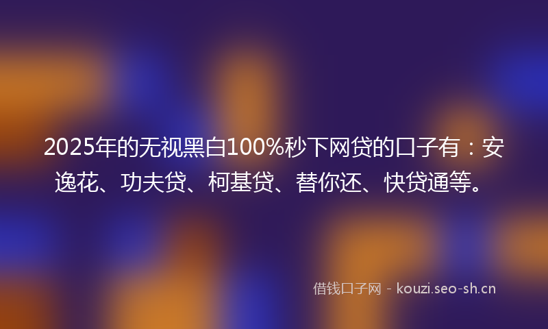 2025年的无视黑白100%秒下网贷的口子有：安逸花、功夫贷、柯基贷、替你还、快贷通等。