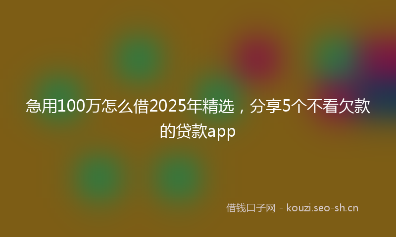 急用100万怎么借2025年精选，分享5个不看欠款的贷款app