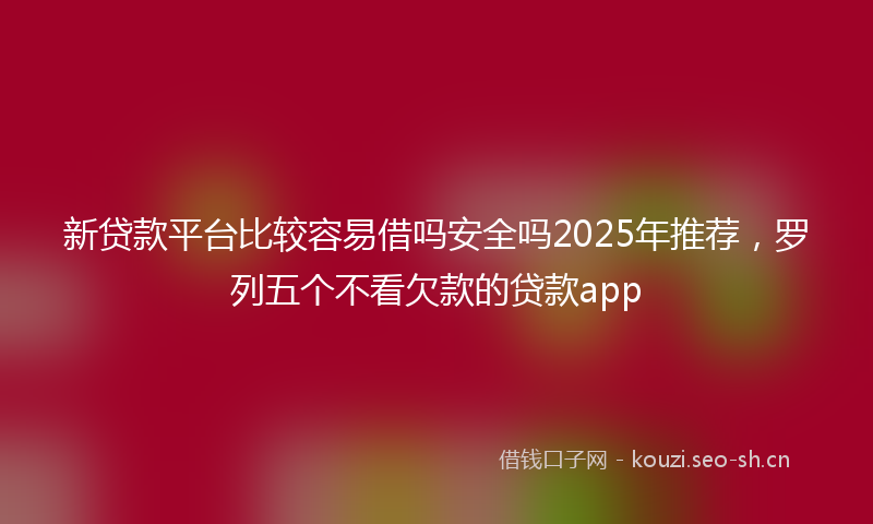 新贷款平台比较容易借吗安全吗2025年推荐，罗列五个不看欠款的贷款app