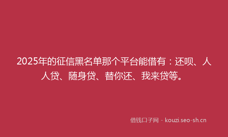 2025年的征信黑名单那个平台能借有：还呗、人人贷、随身贷、替你还、我来贷等。