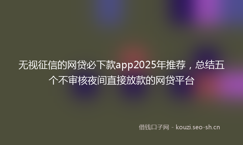 无视征信的网贷必下款app2025年推荐，总结五个不审核夜间直接放款的网贷平台