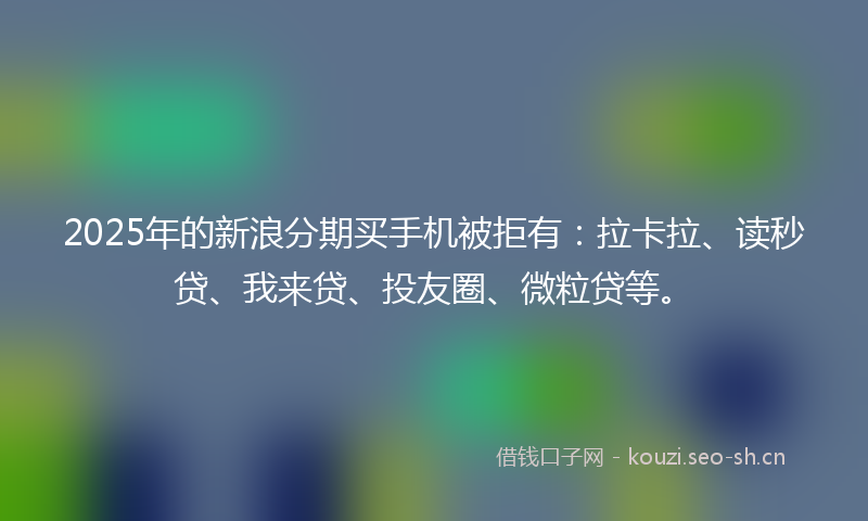 2025年的新浪分期买手机被拒有：拉卡拉、读秒贷、我来贷、投友圈、微粒贷等。