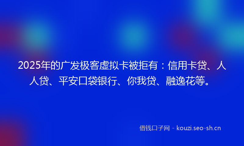 2025年的广发极客虚拟卡被拒有：信用卡贷、人人贷、平安口袋银行、你我贷、融逸花等。
