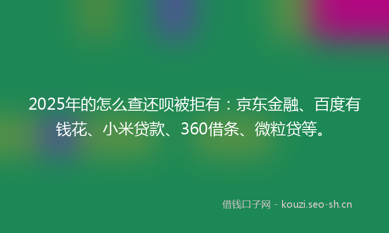2025年的怎么查还呗被拒有：京东金融、百度有钱花、小米贷款、360借条、微粒贷等。
