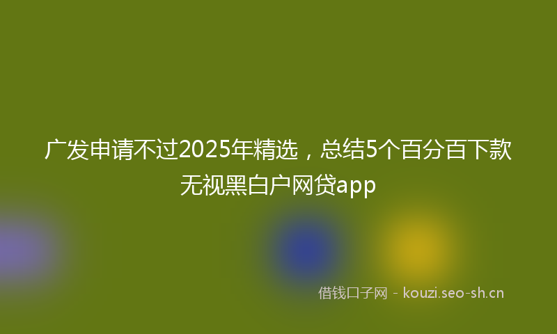 广发申请不过2025年精选，总结5个百分百下款无视黑白户网贷app