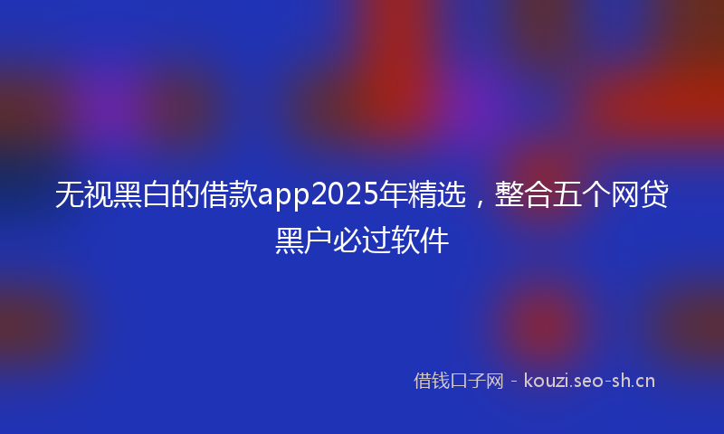 无视黑白的借款app2025年精选，整合五个网贷黑户必过软件