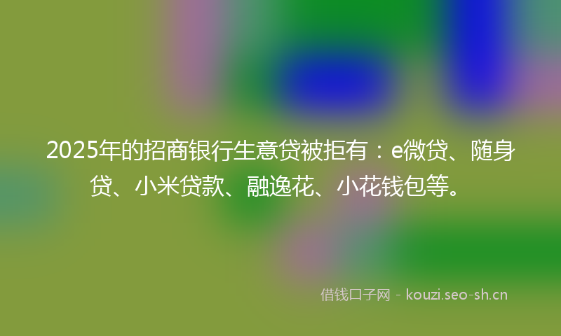 2025年的招商银行生意贷被拒有：e微贷、随身贷、小米贷款、融逸花、小花钱包等。