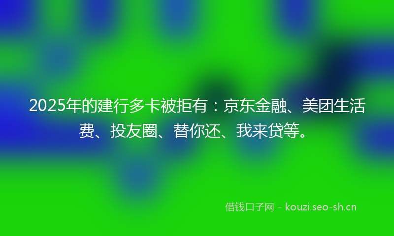 2025年的建行多卡被拒有：京东金融、美团生活费、投友圈、替你还、我来贷等。