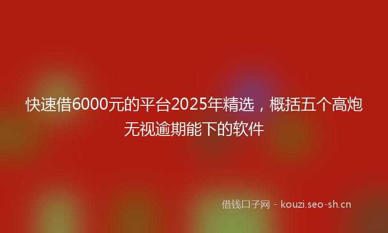 快速借6000元的平台2025年精选，概括五个高炮无视逾期能下的软件