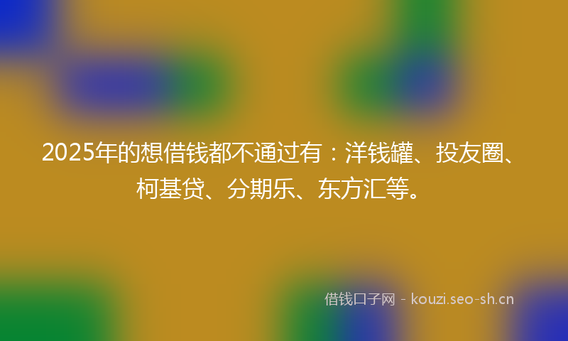 2025年的想借钱都不通过有：洋钱罐、投友圈、柯基贷、分期乐、东方汇等。