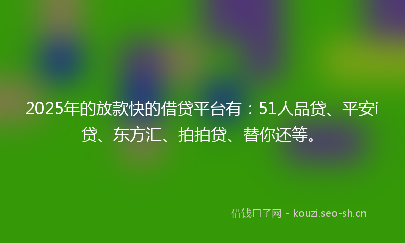 2025年的放款快的借贷平台有：51人品贷、平安i贷、东方汇、拍拍贷、替你还等。