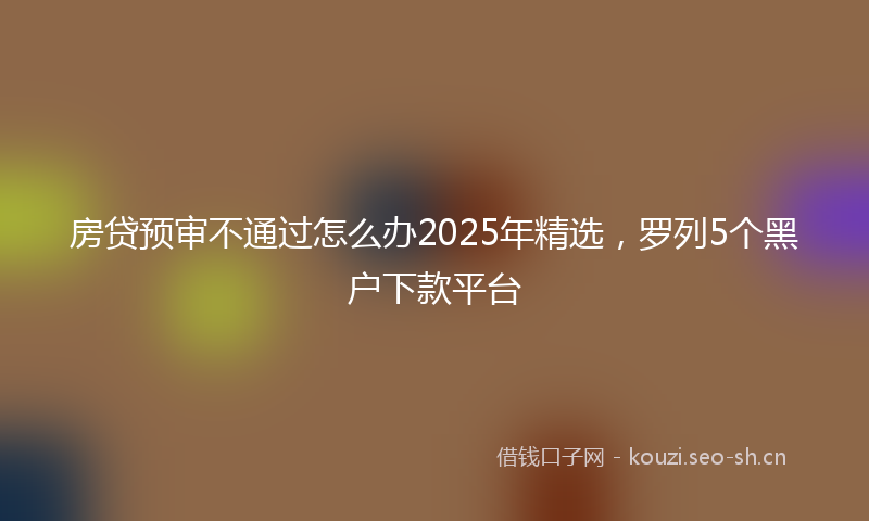 房贷预审不通过怎么办2025年精选，罗列5个黑户下款平台