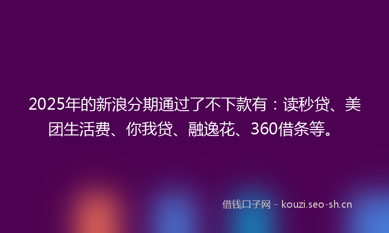 2025年的新浪分期通过了不下款有：读秒贷、美团生活费、你我贷、融逸花、360借条等。