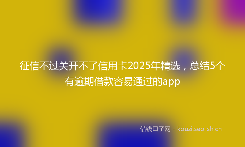 征信不过关开不了信用卡2025年精选，总结5个有逾期借款容易通过的app