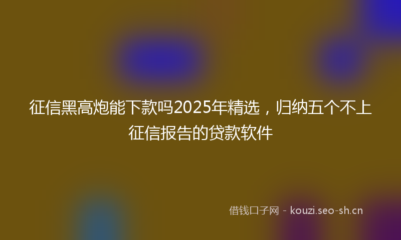 征信黑高炮能下款吗2025年精选，归纳五个不上征信报告的贷款软件