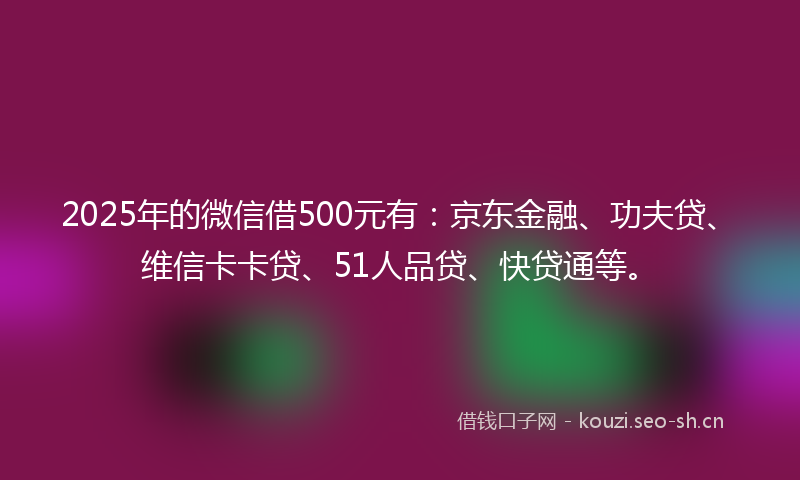2025年的微信借500元有：京东金融、功夫贷、维信卡卡贷、51人品贷、快贷通等。