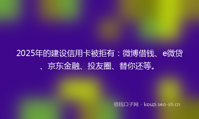 2025年的建设信用卡被拒有:微博借钱、e微贷、京东金融、投友圈、替你还等。