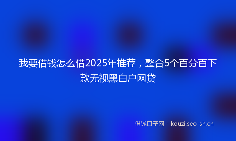 我要借钱怎么借2025年推荐，整合5个百分百下款无视黑白户网贷