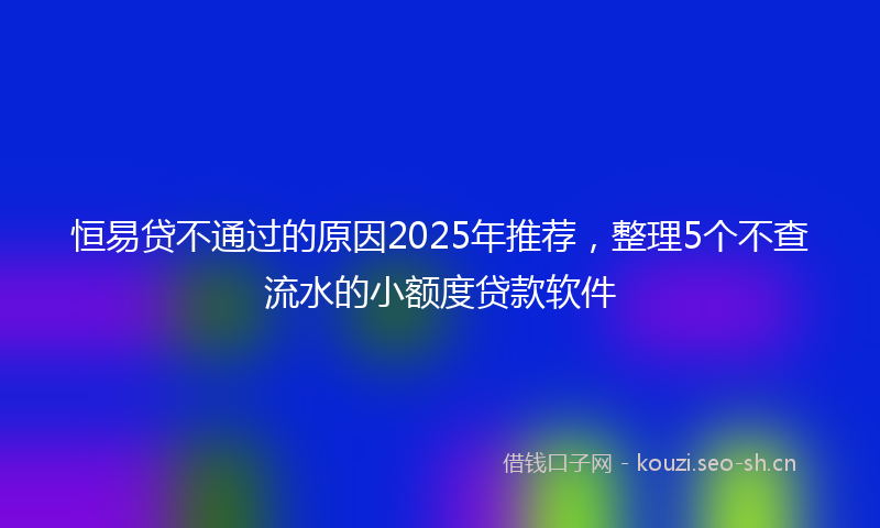 恒易贷不通过的原因2025年推荐，整理5个不查流水的小额度贷款软件