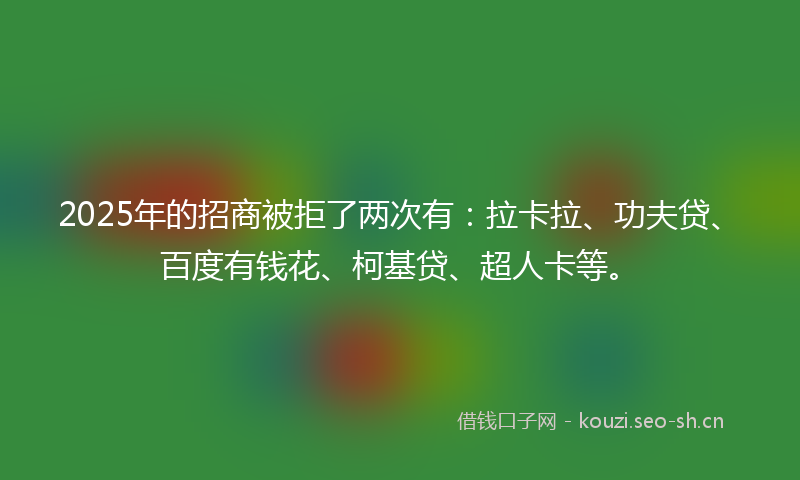 2025年的招商被拒了两次有：拉卡拉、功夫贷、百度有钱花、柯基贷、超人卡等。