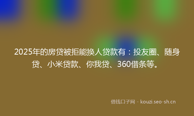 2025年的房贷被拒能换人贷款有：投友圈、随身贷、小米贷款、你我贷、360借条等。