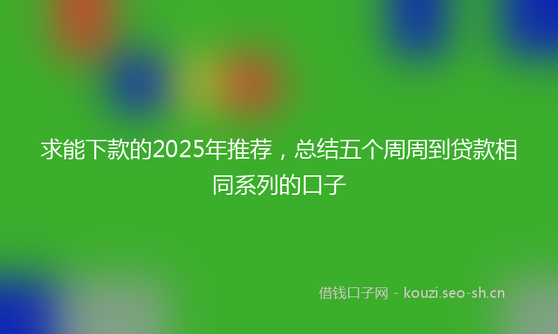 求能下款的2025年推荐，总结五个周周到贷款相同系列的口子