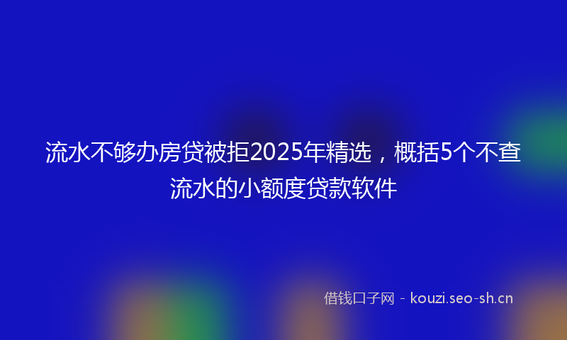 流水不够办房贷被拒2025年精选，概括5个不查流水的小额度贷款软件