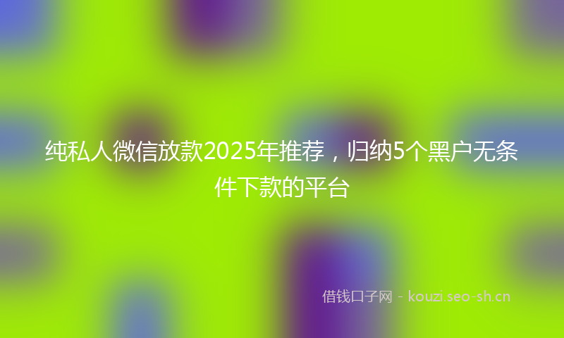 纯私人微信放款2025年推荐，归纳5个黑户无条件下款的平台