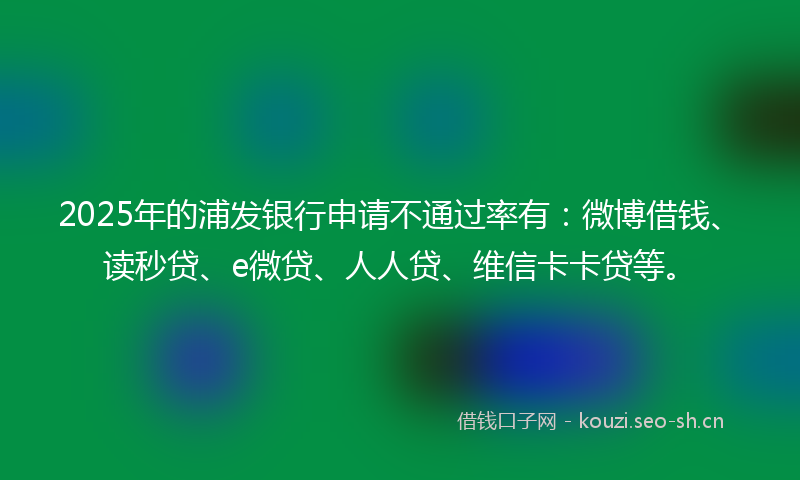 2025年的浦发银行申请不通过率有：微博借钱、读秒贷、e微贷、人人贷、维信卡卡贷等。