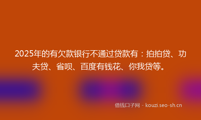 2025年的有欠款银行不通过贷款有：拍拍贷、功夫贷、省呗、百度有钱花、你我贷等。