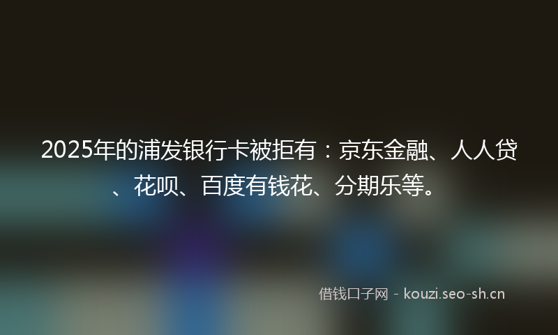 2025年的浦发银行卡被拒有：京东金融、人人贷、花呗、百度有钱花、分期乐等。
