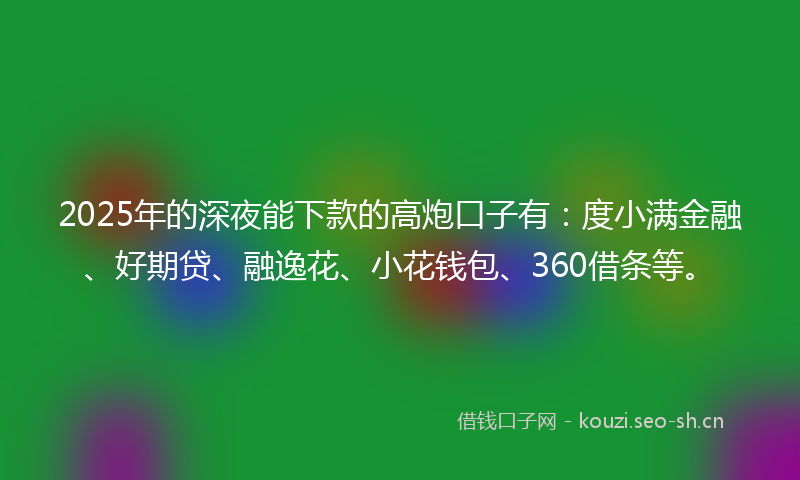 2025年的深夜能下款的高炮口子有：度小满金融、好期贷、融逸花、小花钱包、360借条等。