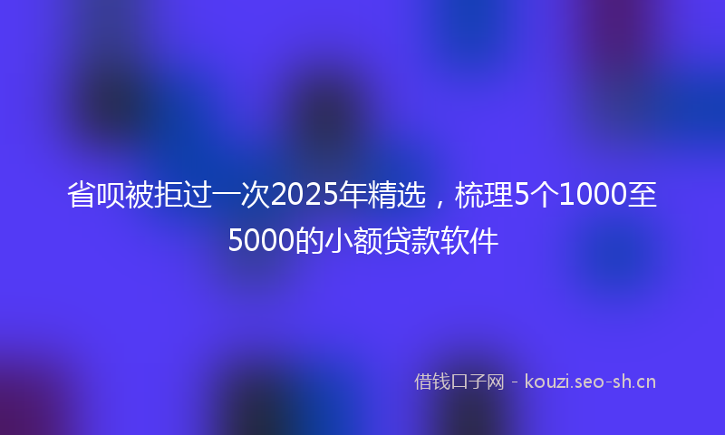 省呗被拒过一次2025年精选，梳理5个1000至5000的小额贷款软件