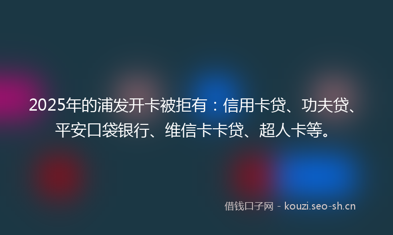 2025年的浦发开卡被拒有：信用卡贷、功夫贷、平安口袋银行、维信卡卡贷、超人卡等。