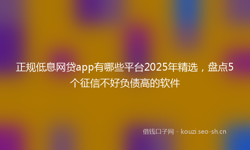 正规低息网贷app有哪些平台2025年精选，盘点5个征信不好负债高的软件