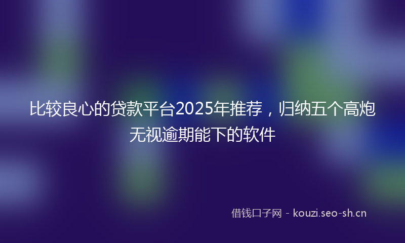 比较良心的贷款平台2025年推荐，归纳五个高炮无视逾期能下的软件