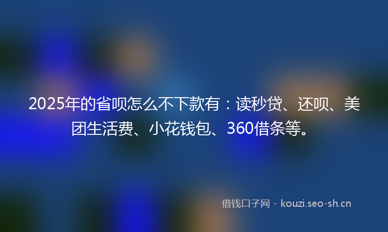 2025年的省呗怎么不下款有：读秒贷、还呗、美团生活费、小花钱包、360借条等。